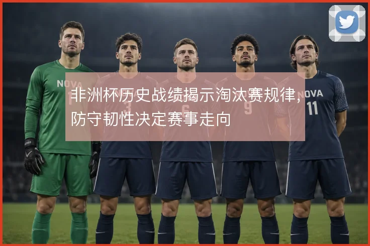 非洲杯历史战绩揭示淘汰赛规律,防守韧性决定赛事走向