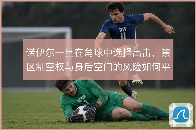 诺伊尔一旦在角球中选择出击,禁区制空权与身后空门的风险如何平衡