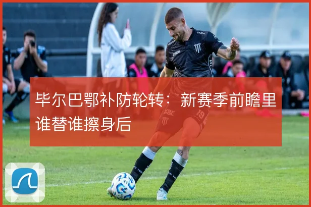 毕尔巴鄂补防轮转:新赛季前瞻里谁替谁擦身后