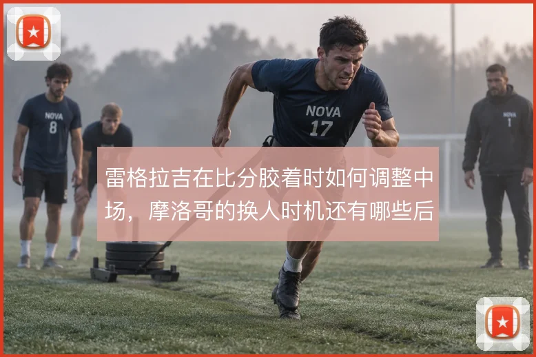 雷格拉吉在比分胶着时如何调整中场,摩洛哥的换人时机还有哪些后手