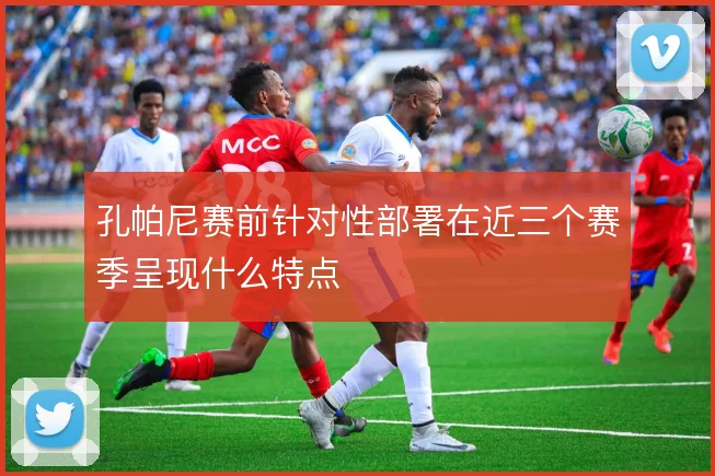 孔帕尼赛前针对性部署在近三个赛季呈现什么特点