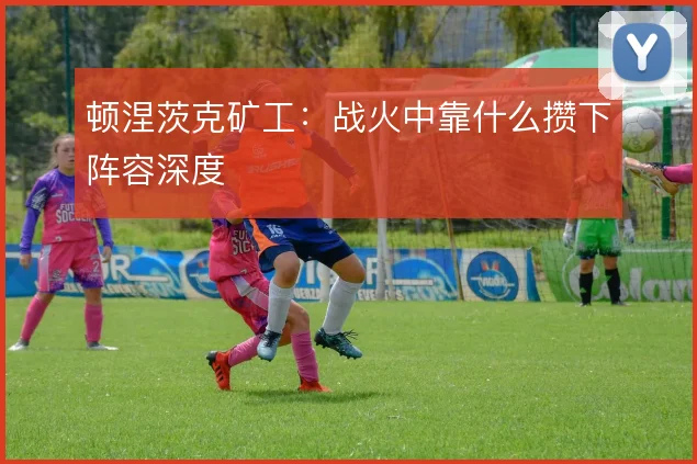 顿涅茨克矿工：战火中靠什么攒下阵容深度
