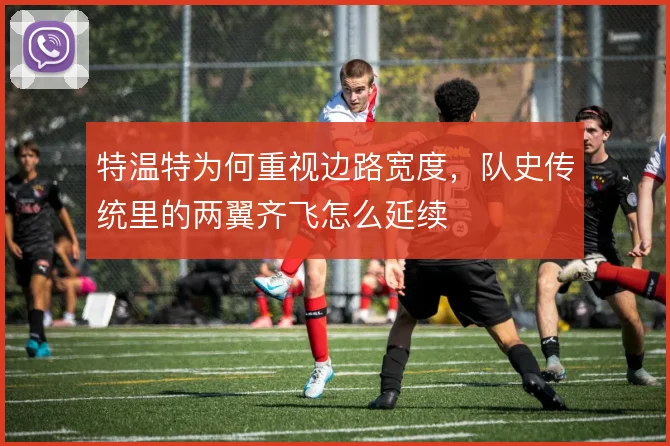 特温特为何重视边路宽度,队史传统里的两翼齐飞怎么延续