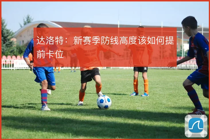 达洛特：新赛季防线高度该如何提前卡位
