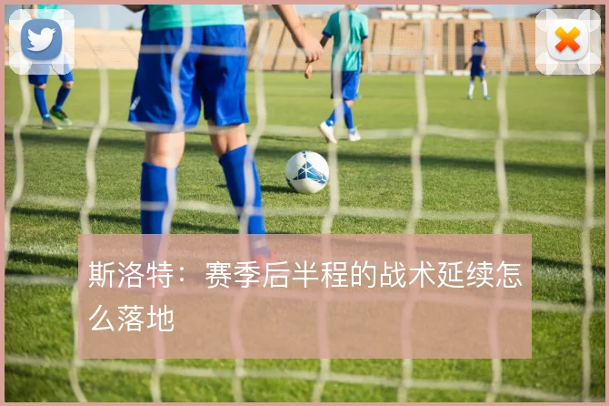 斯洛特：赛季后半程的战术延续怎么落地