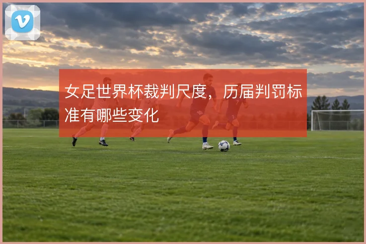 女足世界杯裁判尺度,历届判罚标准有哪些变化