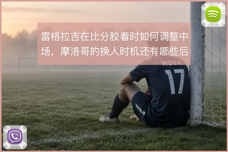 雷格拉吉在比分胶着时如何调整中场,摩洛哥的换人时机还有哪些后手