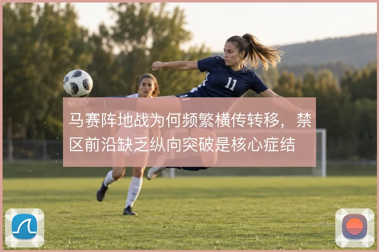马赛阵地战为何频繁横传转移,禁区前沿缺乏纵向突破是核心症结