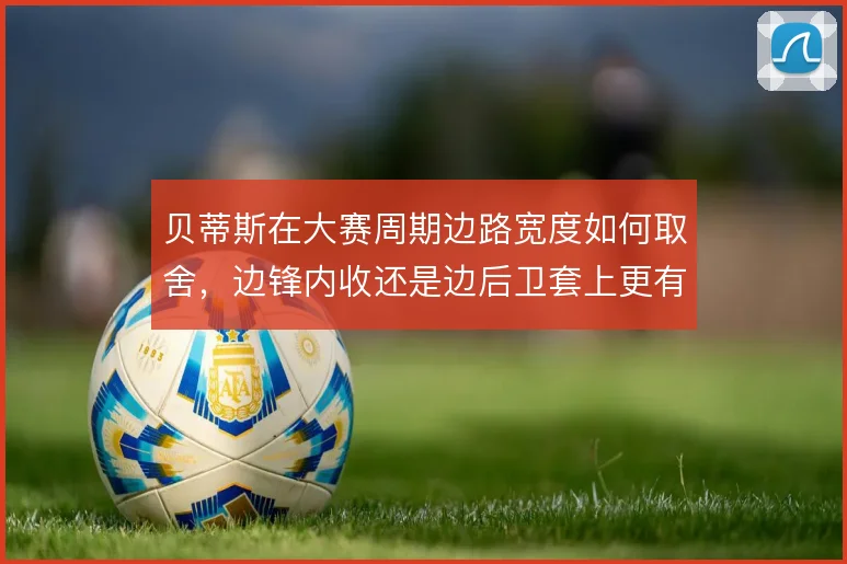 贝蒂斯在大赛周期边路宽度如何取舍，边锋内收还是边后卫套上更有效